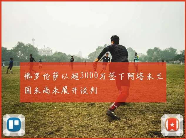 佛罗伦萨以超3000万签下阿塔米兰国米尚未展开谈判