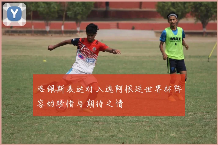 洛佩斯表达对入选阿根廷世界杯阵容的珍惜与期待之情