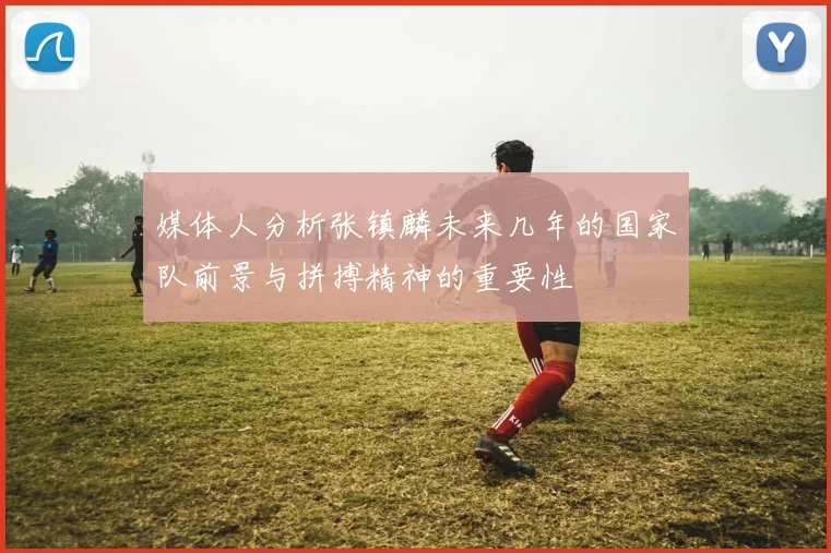 媒体人分析张镇麟未来几年的国家队前景与拼搏精神的重要性