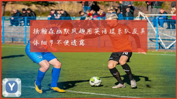 杨瀚森幽默风趣用英语逗乐队友具体细节不便透露