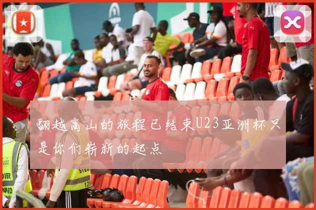 翻越高山的旅程已结束U23亚洲杯只是你们崭新的起点