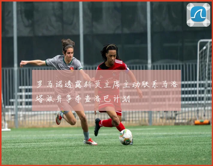 罗马诺透露科莫主席主动联系马洛塔放弃争夺查洛巴计划
