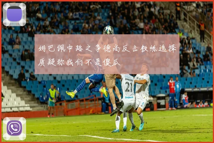 姆巴佩中路之争德尚反击教练选择质疑称我们不是傻瓜