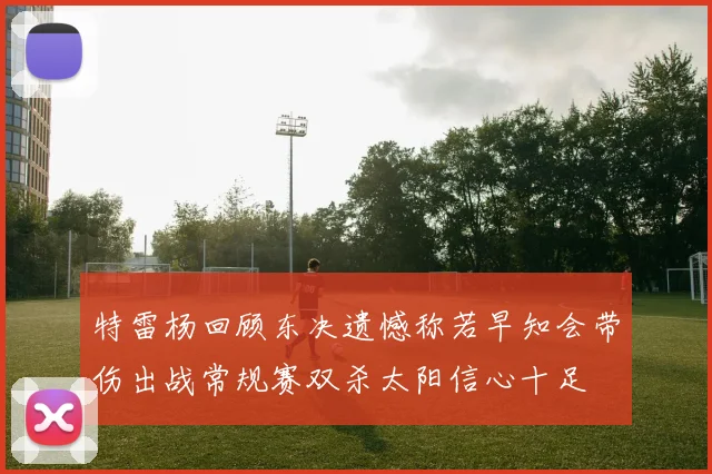 特雷杨回顾东决遗憾称若早知会带伤出战常规赛双杀太阳信心十足