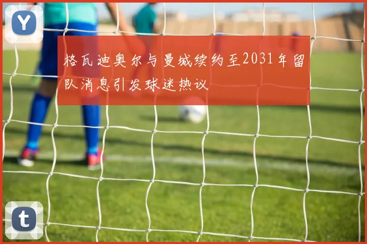 格瓦迪奥尔与曼城续约至2031年留队消息引发球迷热议
