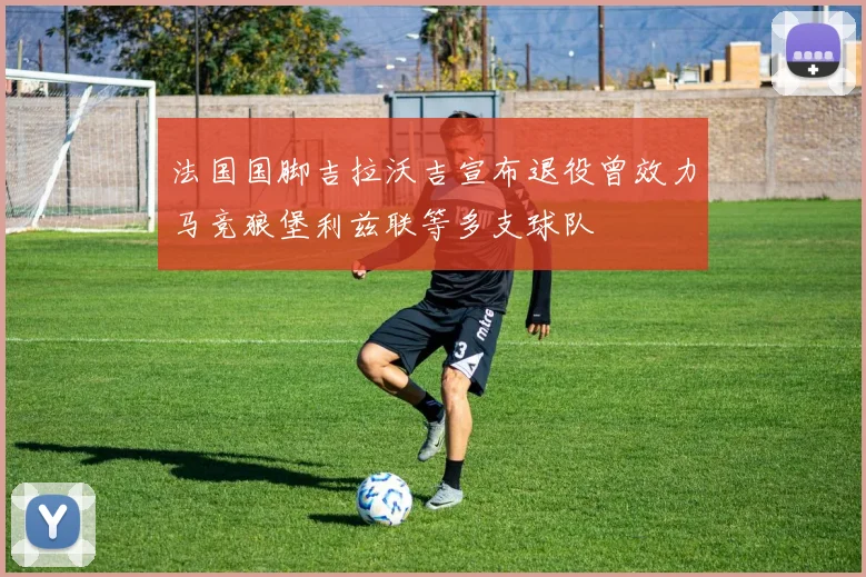 法国国脚吉拉沃吉宣布退役曾效力马竞狼堡利兹联等多支球队