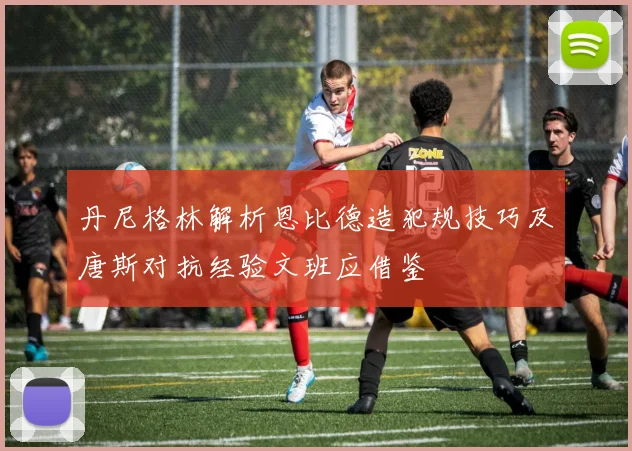 丹尼格林解析恩比德造犯规技巧及唐斯对抗经验文班应借鉴