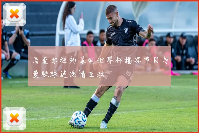 马奎尔纽约录制世界杯播客节目与曼联球迷热情互动