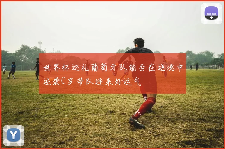 世界杯巡礼葡萄牙队能否在逆境中逆袭C罗带队迎来好运气