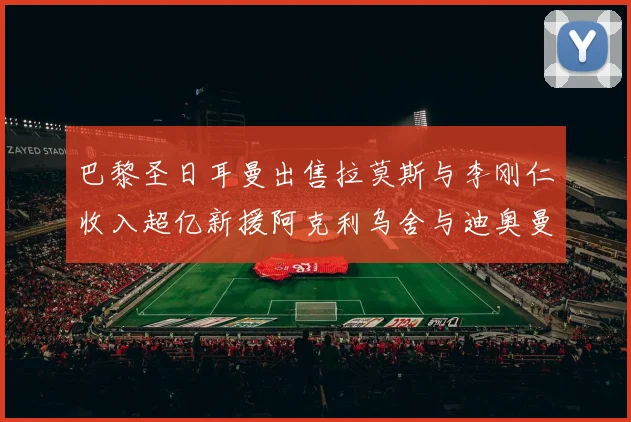 巴黎圣日耳曼出售拉莫斯与李刚仁收入超亿新援阿克利乌舍与迪奥曼德即将加盟