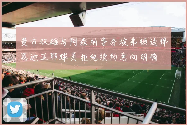 曼市双雄与阿森纳争夺埃弗顿边锋恩迪亚耶球员拒绝续约意向明确