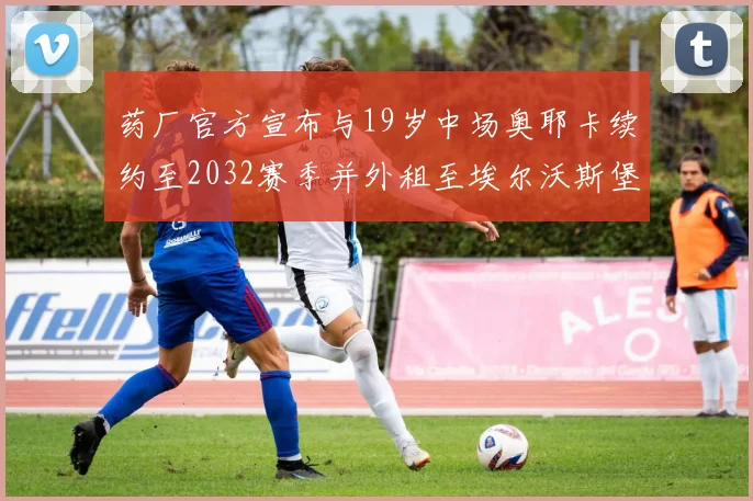 药厂官方宣布与19岁中场奥耶卡续约至2032赛季并外租至埃尔沃斯堡