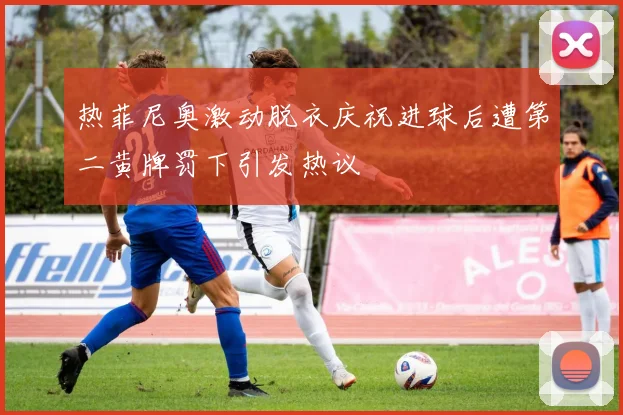 热菲尼奥激动脱衣庆祝进球后遭第二黄牌罚下引发热议