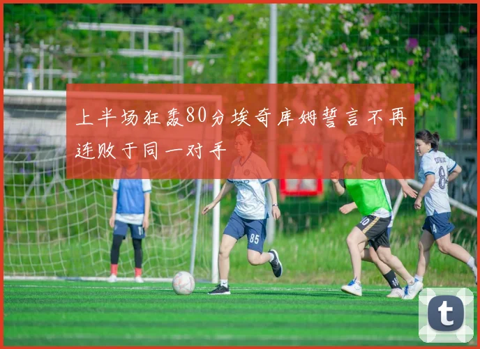 上半场狂轰80分埃奇库姆誓言不再连败于同一对手