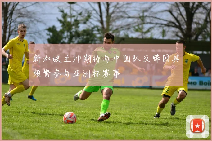 新加坡主帅期待与中国队交锋因其频繁参与亚洲杯赛事