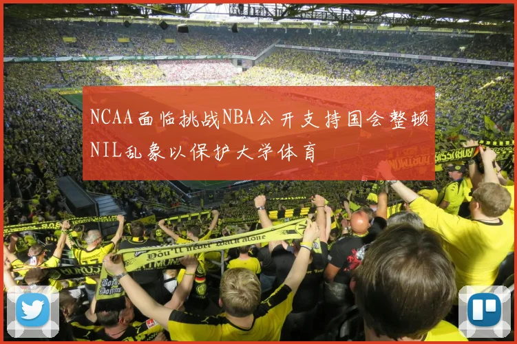 NCAA面临挑战NBA公开支持国会整顿NIL乱象以保护大学体育