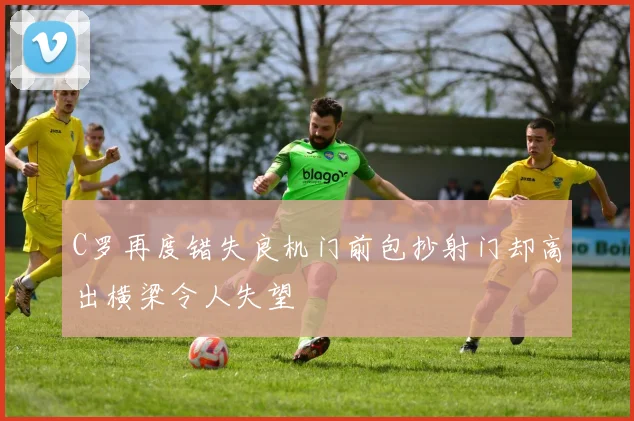 C罗再度错失良机门前包抄射门却高出横梁令人失望