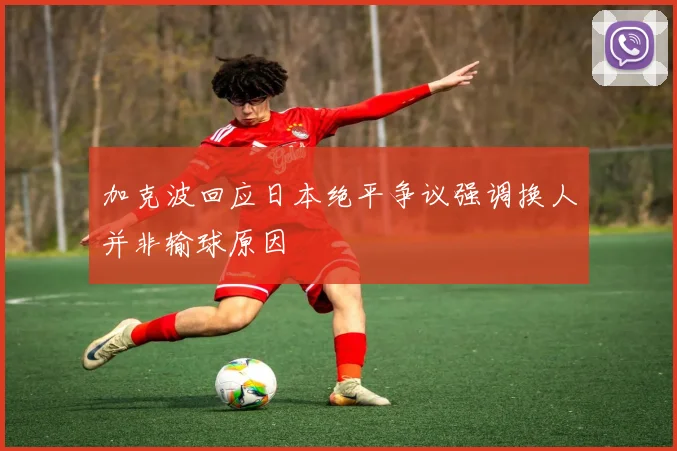 加克波回应日本绝平争议强调换人并非输球原因
