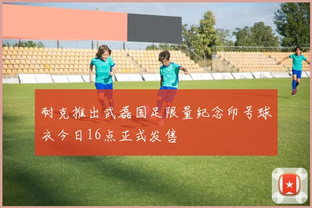 耐克推出武磊国足限量纪念印号球衣今日16点正式发售