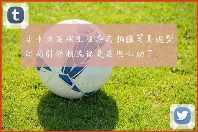 小卡为高端生活杂志拍摄写真造型时尚引领潮流你是否也心动了