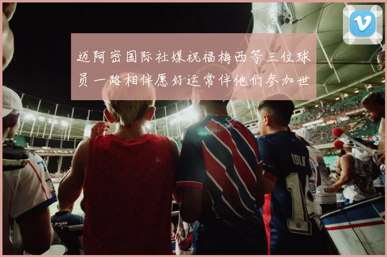 迈阿密国际社媒祝福梅西等三位球员一路相伴愿好运常伴他们参加世界杯