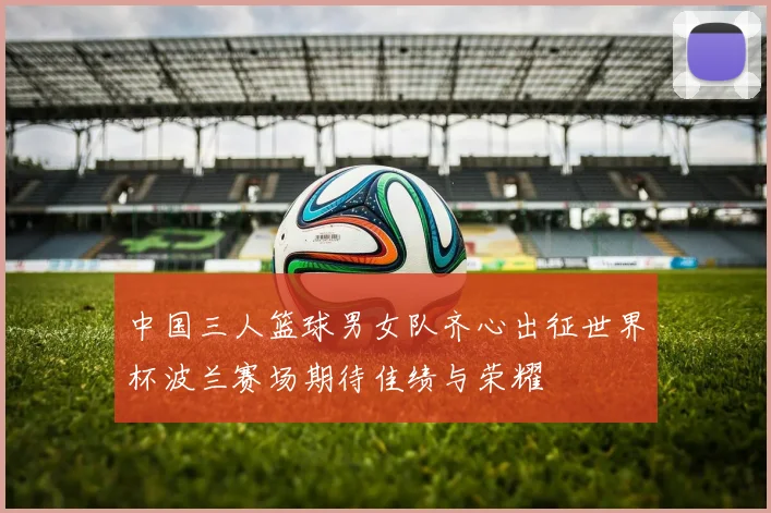 中国三人篮球男女队齐心出征世界杯波兰赛场期待佳绩与荣耀