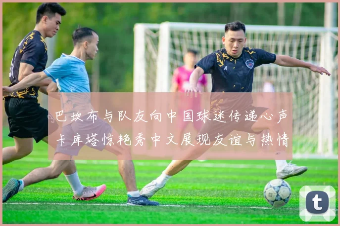 巴坎布与队友向中国球迷传递心声卡库塔惊艳秀中文展现友谊与热情