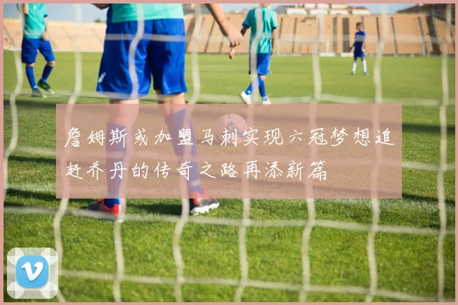 詹姆斯或加盟马刺实现六冠梦想追赶乔丹的传奇之路再添新篇