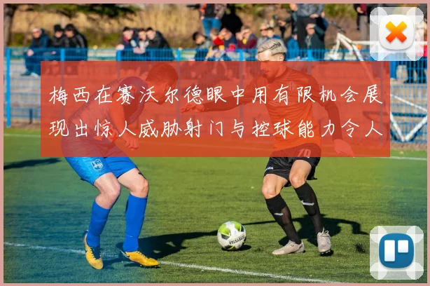 梅西在赛沃尔德眼中用有限机会展现出惊人威胁射门与控球能力令人赞叹