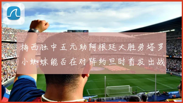 梅西独中五元助阿根廷大胜劳塔罗小蜘蛛能否在对阵约旦时首发出战
