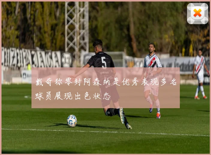 戴奇称零封阿森纳是优秀表现多名球员展现出色状态