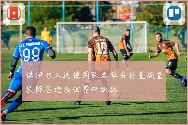 诺伊尔入选德国队名单或将重返首发阵容迎接世界杯挑战
